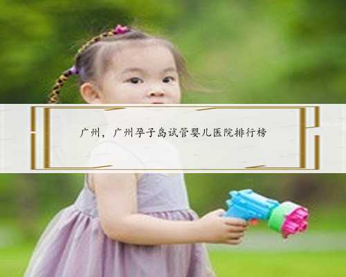 广州，广州孕子岛试管婴儿医院排行榜