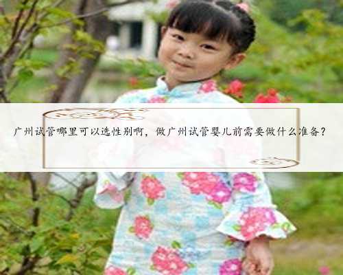 广州试管哪里可以选性别啊，做广州试管婴儿前需要做什么准备？